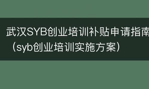 武汉SYB创业培训补贴申请指南（syb创业培训实施方案）