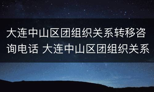 大连中山区团组织关系转移咨询电话 大连中山区团组织关系转移咨询电话