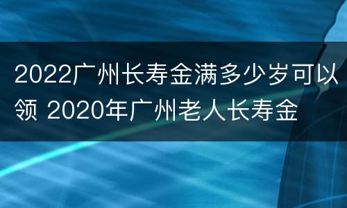 2022广州长寿金满多少岁可以领 2020年广州老人长寿金