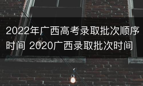 2022年广西高考录取批次顺序时间 2020广西录取批次时间