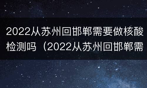 2022从苏州回邯郸需要做核酸检测吗（2022从苏州回邯郸需要做核酸检测吗现在）