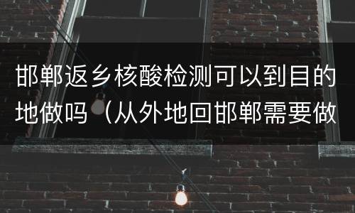 邯郸返乡核酸检测可以到目的地做吗（从外地回邯郸需要做核酸检测吗）