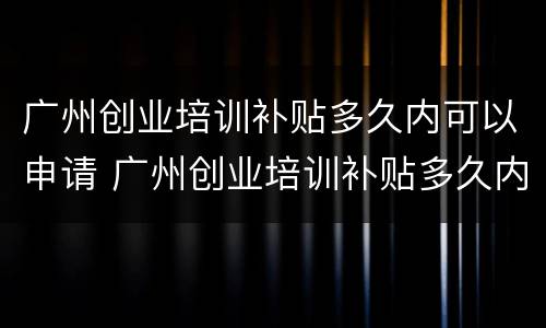 广州创业培训补贴多久内可以申请 广州创业培训补贴多久内可以申请成功