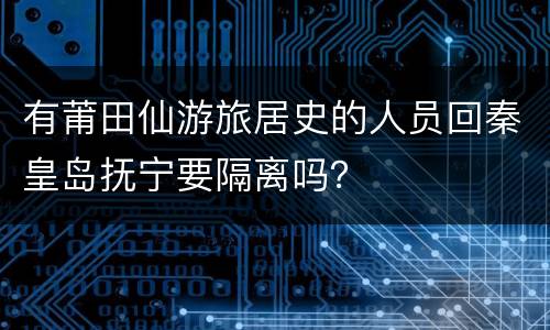 有莆田仙游旅居史的人员回秦皇岛抚宁要隔离吗？