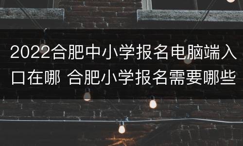 2022合肥中小学报名电脑端入口在哪 合肥小学报名需要哪些资料