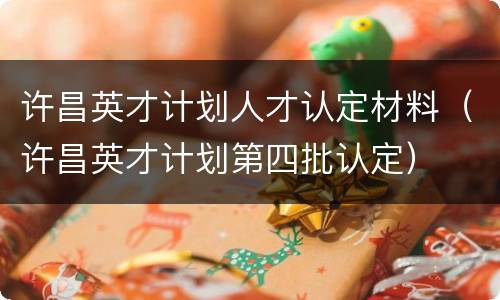 许昌英才计划人才认定材料（许昌英才计划第四批认定）