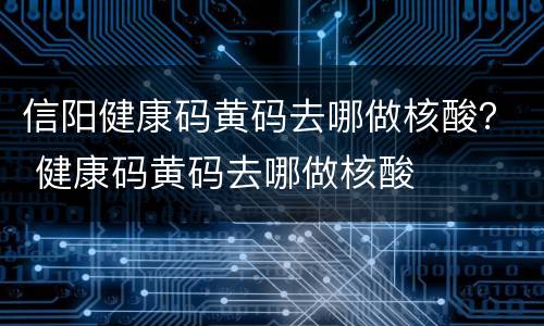 信阳健康码黄码去哪做核酸？ 健康码黄码去哪做核酸