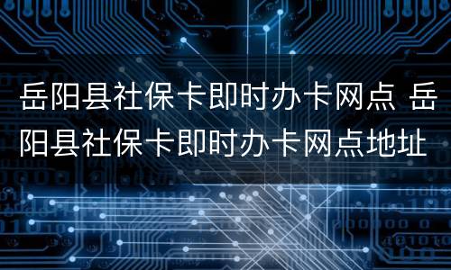 岳阳县社保卡即时办卡网点 岳阳县社保卡即时办卡网点地址