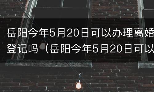 岳阳今年5月20日可以办理离婚登记吗（岳阳今年5月20日可以办理离婚登记吗）