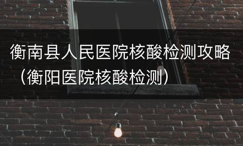 衡南县人民医院核酸检测攻略（衡阳医院核酸检测）