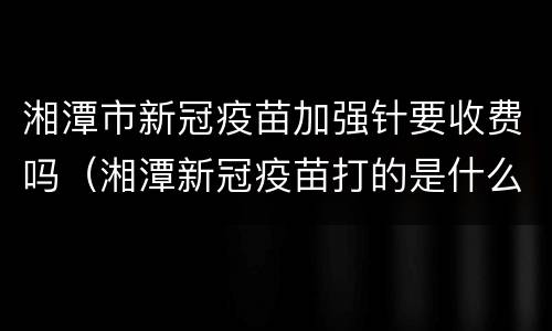 湘潭市新冠疫苗加强针要收费吗（湘潭新冠疫苗打的是什么）