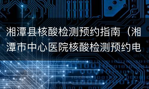 湘潭县核酸检测预约指南（湘潭市中心医院核酸检测预约电话号码）