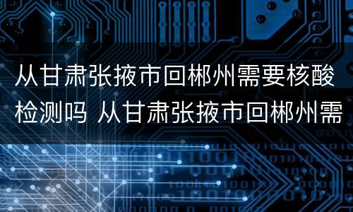 从甘肃张掖市回郴州需要核酸检测吗 从甘肃张掖市回郴州需要核酸检测吗现在