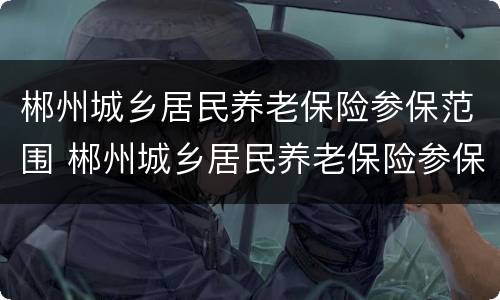 郴州城乡居民养老保险参保范围 郴州城乡居民养老保险参保范围有哪些