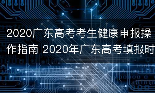 2020广东高考考生健康申报操作指南 2020年广东高考填报时间
