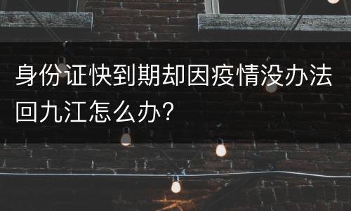 身份证快到期却因疫情没办法回九江怎么办?