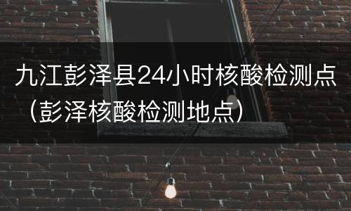九江彭泽县24小时核酸检测点（彭泽核酸检测地点）