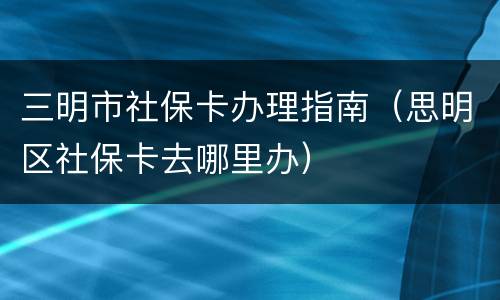 三明市社保卡办理指南（思明区社保卡去哪里办）
