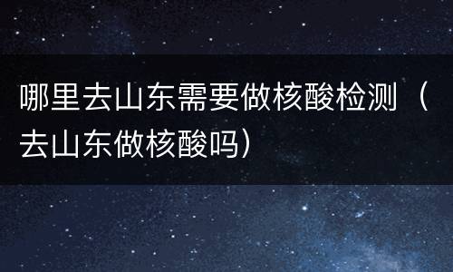 哪里去山东需要做核酸检测（去山东做核酸吗）