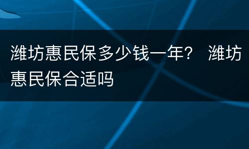 潍坊惠民保多少钱一年？ 潍坊惠民保合适吗
