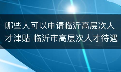 哪些人可以申请临沂高层次人才津贴 临沂市高层次人才待遇规定