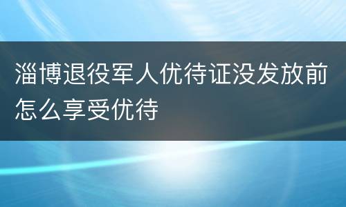 淄博退役军人优待证没发放前怎么享受优待