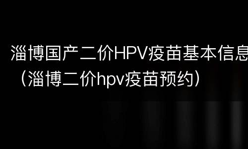 淄博国产二价HPV疫苗基本信息（淄博二价hpv疫苗预约）