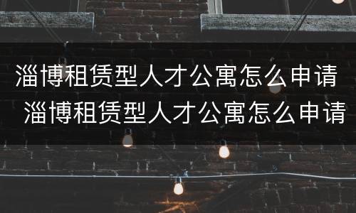 淄博租赁型人才公寓怎么申请 淄博租赁型人才公寓怎么申请的