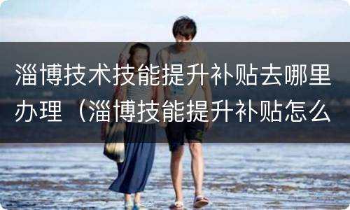 淄博技术技能提升补贴去哪里办理（淄博技能提升补贴怎么申请）