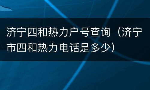 济宁四和热力户号查询（济宁市四和热力电话是多少）