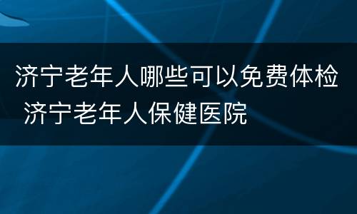 济宁老年人哪些可以免费体检 济宁老年人保健医院