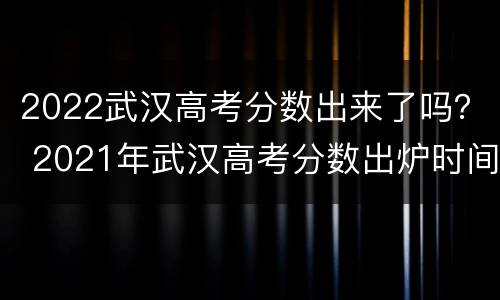 2022武汉高考分数出来了吗？ 2021年武汉高考分数出炉时间
