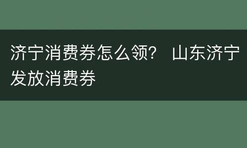 济宁消费券怎么领？ 山东济宁发放消费券
