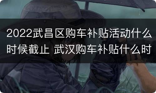2022武昌区购车补贴活动什么时候截止 武汉购车补贴什么时间截止