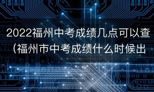 2022福州中考成绩几点可以查（福州市中考成绩什么时候出来2021）