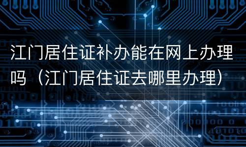 江门居住证补办能在网上办理吗（江门居住证去哪里办理）