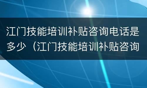 江门技能培训补贴咨询电话是多少（江门技能培训补贴咨询电话是多少啊）