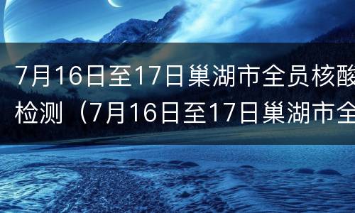 7月16日至17日巢湖市全员核酸检测（7月16日至17日巢湖市全员核酸检测结果）
