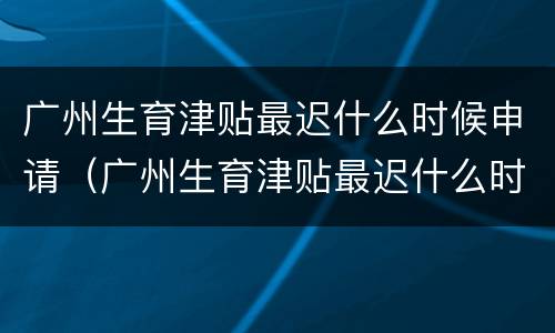 广州生育津贴最迟什么时候申请（广州生育津贴最迟什么时候申请领取）
