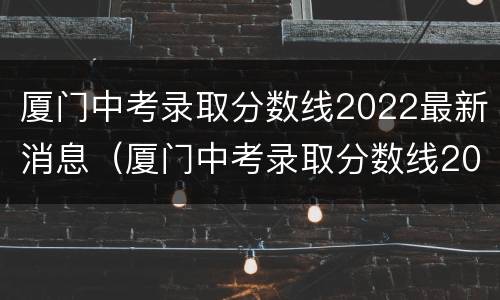 厦门中考录取分数线2022最新消息（厦门中考录取分数线2022最新消息表）