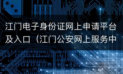 江门电子身份证网上申请平台及入口（江门公安网上服务中心）