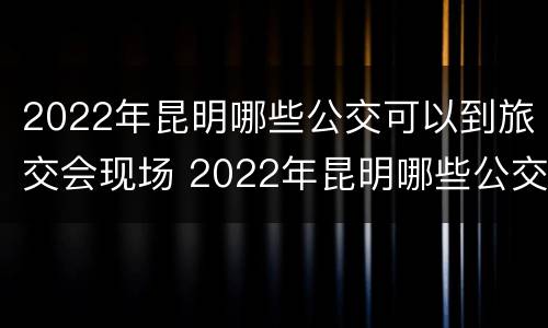 2022年昆明哪些公交可以到旅交会现场 2022年昆明哪些公交可以到旅交会现场买票