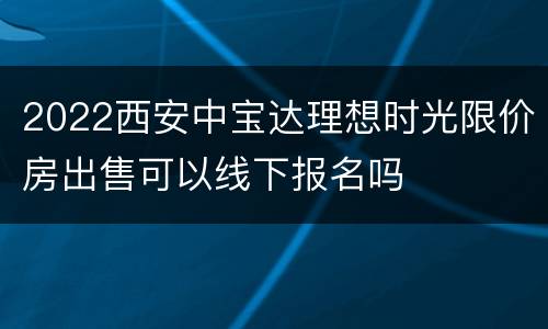 2022西安中宝达理想时光限价房出售可以线下报名吗