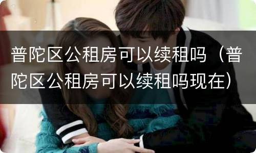 普陀区公租房可以续租吗（普陀区公租房可以续租吗现在）