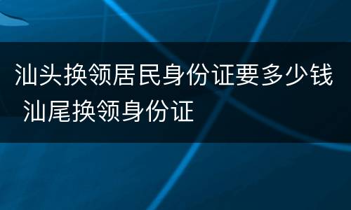 汕头换领居民身份证要多少钱 汕尾换领身份证