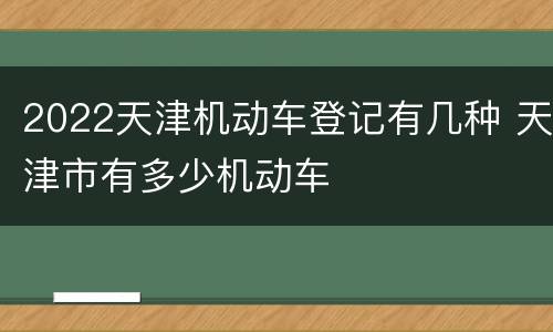 2022天津机动车登记有几种 天津市有多少机动车