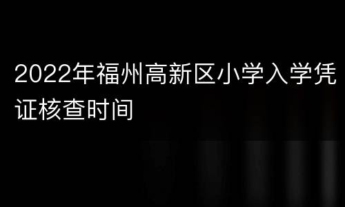 2022年福州高新区小学入学凭证核查时间