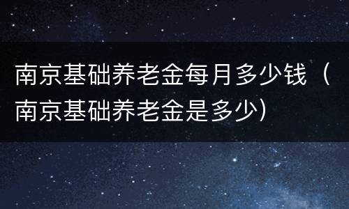 南京基础养老金每月多少钱（南京基础养老金是多少）