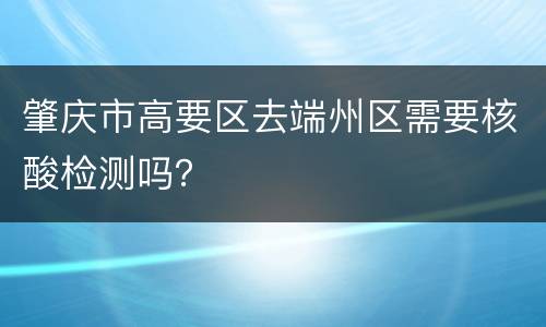 肇庆市高要区去端州区需要核酸检测吗？