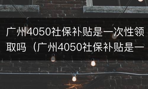 广州4050社保补贴是一次性领取吗（广州4050社保补贴是一次性领取吗怎么领）